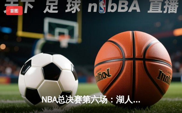 NBA总决赛第六场：湖人逆转热火夺第17冠，詹姆斯荣膺FMVP