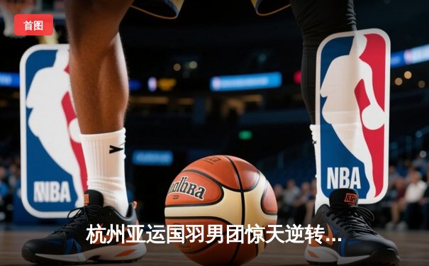 杭州亚运国羽男团惊天逆转 石宇奇决胜局力克世界第一助中国队卫冕