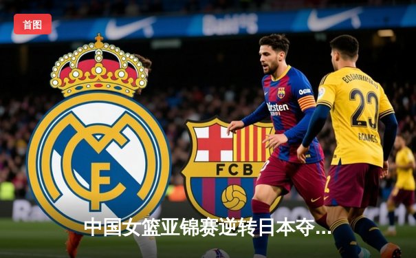 中国女篮亚锦赛逆转日本夺冠，李梦26分领衔末节爆发